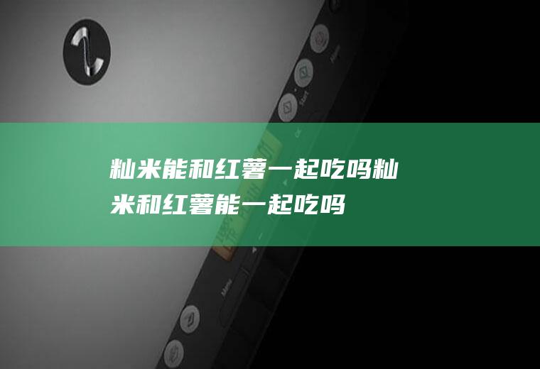 籼米能和红薯一起吃吗_籼米和红薯能一起吃吗/同吃
