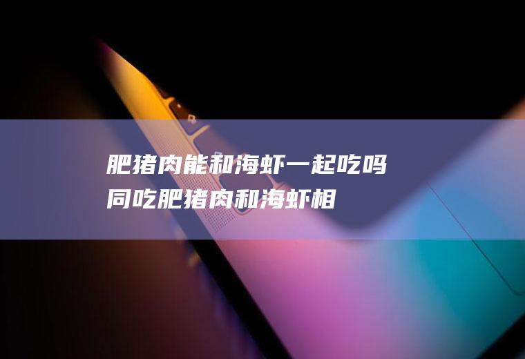 肥猪肉能和海虾一起吃吗/同吃_肥猪肉和海虾相克吗