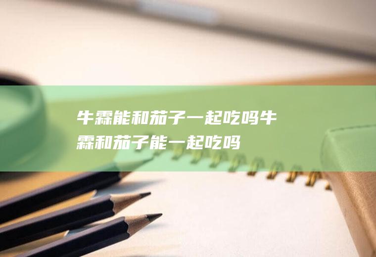 牛霖能和茄子一起吃吗_牛霖和茄子能一起吃吗/同吃