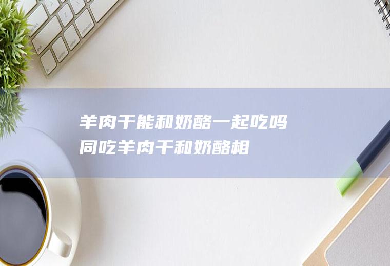 羊肉干能和奶酪一起吃吗/同吃_羊肉干和奶酪相克吗