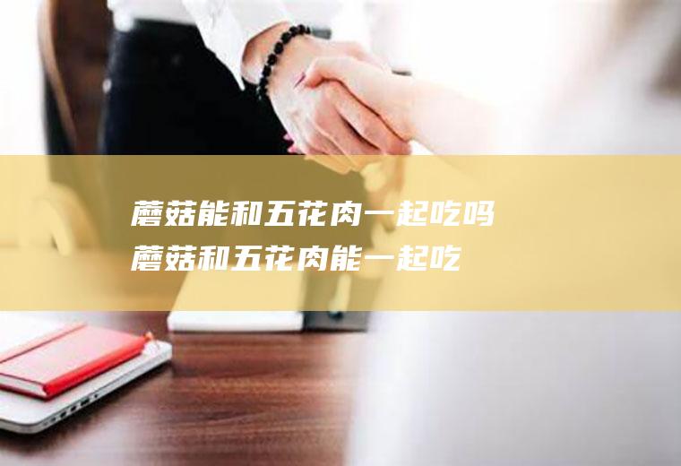 蘑菇能和五花肉一起吃吗_蘑菇和五花肉能一起吃吗/同吃