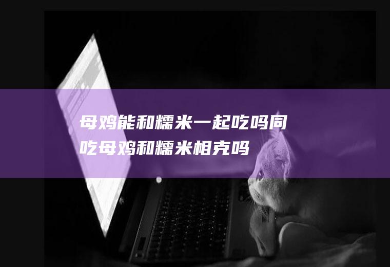 母鸡能和糯米一起吃吗/同吃_母鸡和糯米相克吗