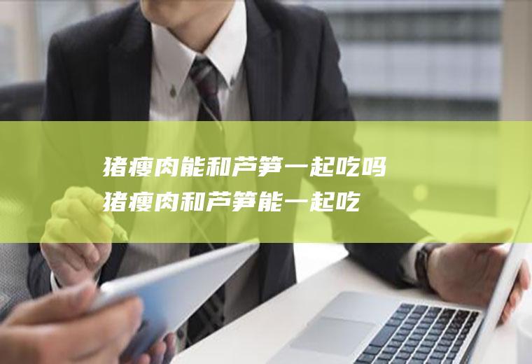 猪瘦肉能和芦笋一起吃吗_猪瘦肉和芦笋能一起吃吗/同吃