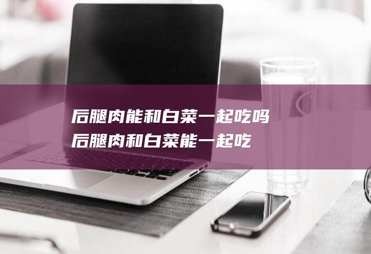 后腿肉能和白菜一起吃吗_后腿肉和白菜能一起吃吗/同吃
