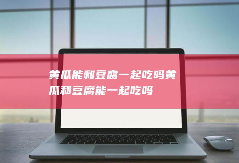 黄瓜能和豆腐一起吃吗_黄瓜和豆腐能一起吃吗/同吃