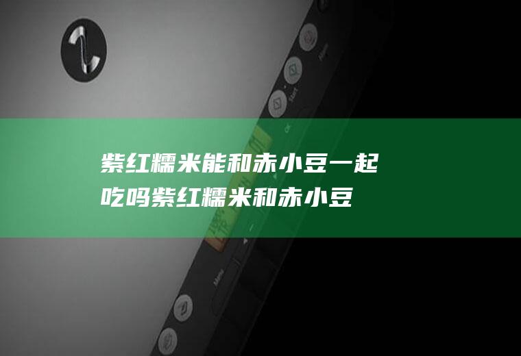 紫红糯米能和赤小豆一起吃吗_紫红糯米和赤小豆能一起吃吗/同吃