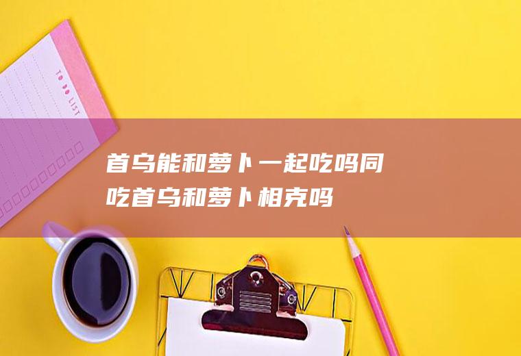 首乌能和萝卜一起吃吗/同吃_首乌和萝卜相克吗