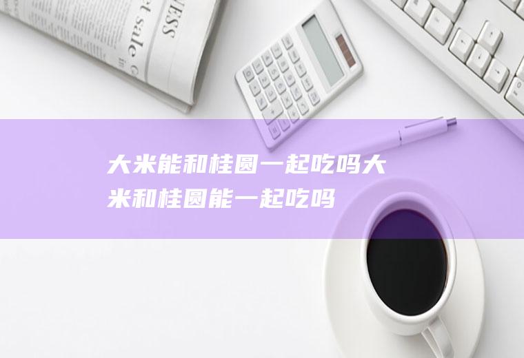 大米能和桂圆一起吃吗_大米和桂圆能一起吃吗/同吃
