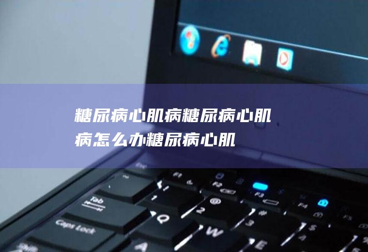 糖尿病心肌病_糖尿病心肌病怎么办_糖尿病心肌病吃什么好_糖尿病心肌病的症状