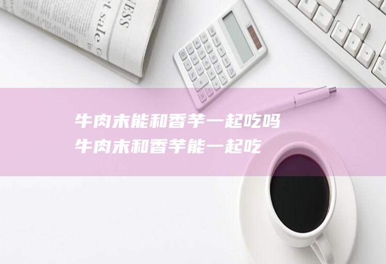 牛肉末能和香芋一起吃吗_牛肉末和香芋能一起吃吗/同吃