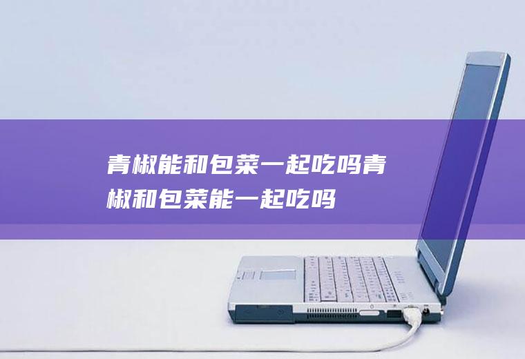 青椒能和包菜一起吃吗_青椒和包菜能一起吃吗/同吃