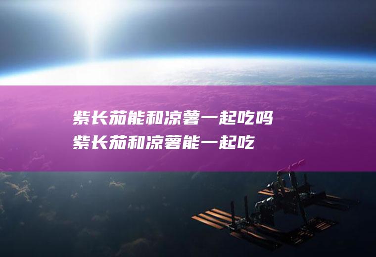紫长茄能和凉薯一起吃吗_紫长茄和凉薯能一起吃吗/同吃