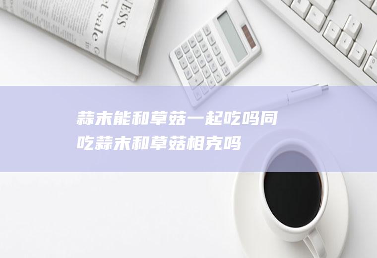 蒜末能和草菇一起吃吗/同吃_蒜末和草菇相克吗