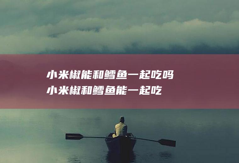小米椒能和鳕鱼一起吃吗_小米椒和鳕鱼能一起吃吗/同吃