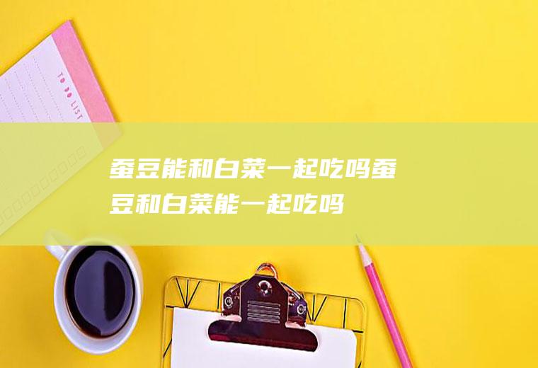 蚕豆能和白菜一起吃吗_蚕豆和白菜能一起吃吗/同吃