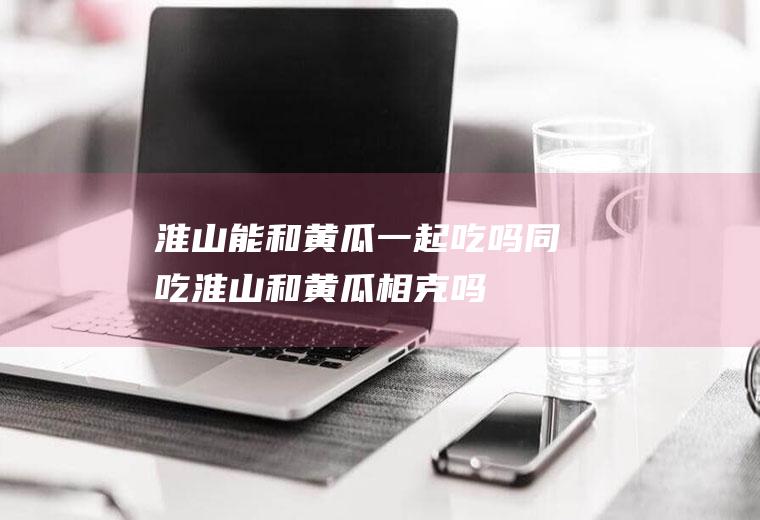 淮山能和黄瓜一起吃吗/同吃_淮山和黄瓜相克吗