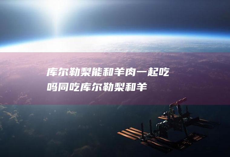 库尔勒梨能和羊肉一起吃吗/同吃_库尔勒梨和羊肉相克吗
