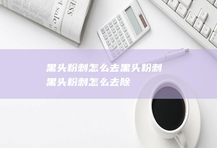 黑头粉刺_怎么去黑头粉刺,黑头粉刺怎么去除,黑头粉刺怎么治疗,治白头粉刺黑头,盐黑头粉刺,去黑头粉刺的办法
