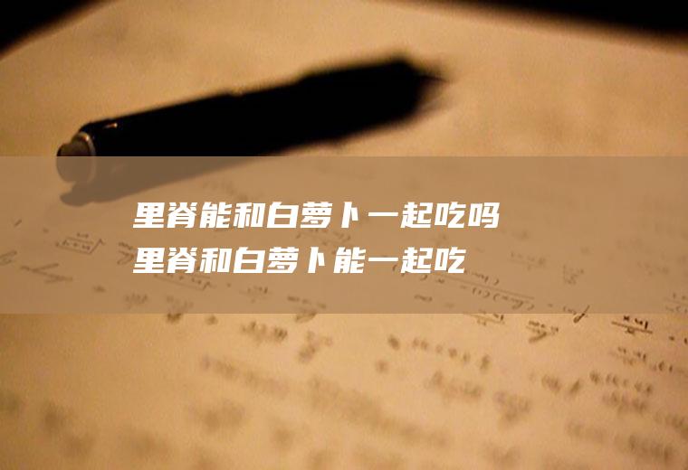 里脊能和白萝卜一起吃吗_里脊和白萝卜能一起吃吗/同吃
