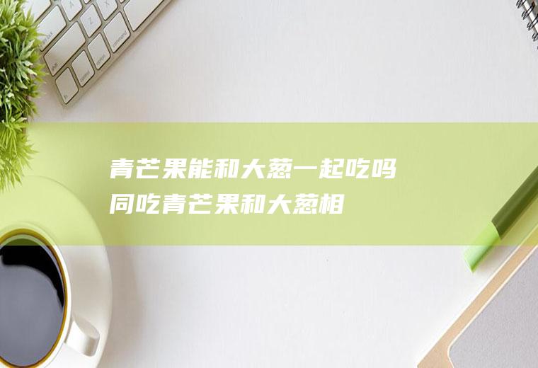 青芒果能和大葱一起吃吗/同吃_青芒果和大葱相克吗