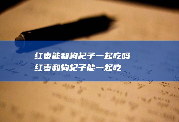 红枣能和枸杞子一起吃吗_红枣和枸杞子能一起吃吗/同吃