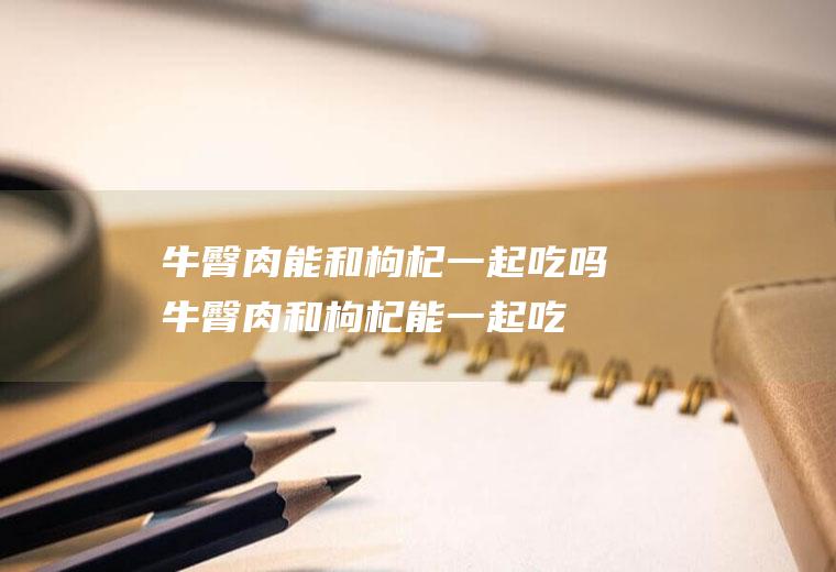牛臀肉能和枸杞一起吃吗_牛臀肉和枸杞能一起吃吗/同吃