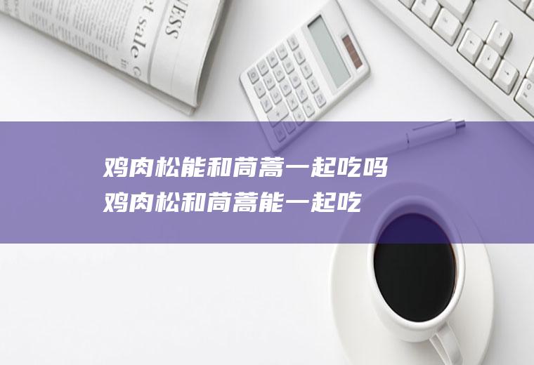 鸡肉松能和茼蒿一起吃吗_鸡肉松和茼蒿能一起吃吗/同吃
