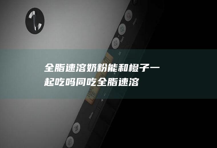 全脂速溶奶粉能和橙子一起吃吗/同吃_全脂速溶奶粉和橙子相克吗