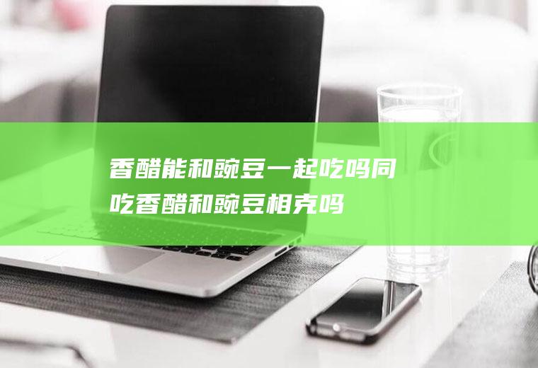 香醋能和豌豆一起吃吗/同吃_香醋和豌豆相克吗