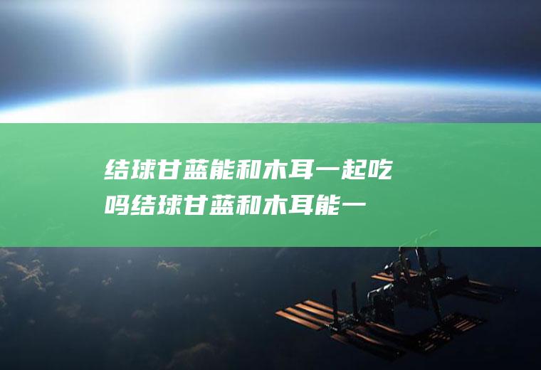 结球甘蓝能和木耳一起吃吗_结球甘蓝和木耳能一起吃吗/同吃