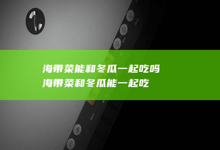 海带菜能和冬瓜一起吃吗_海带菜和冬瓜能一起吃吗/同吃