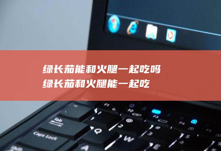 绿长茄能和火腿一起吃吗_绿长茄和火腿能一起吃吗/同吃