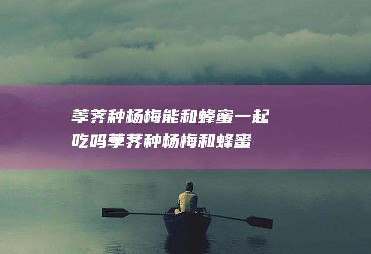 荸荠种杨梅能和蜂蜜一起吃吗_荸荠种杨梅和蜂蜜能一起吃吗/同吃