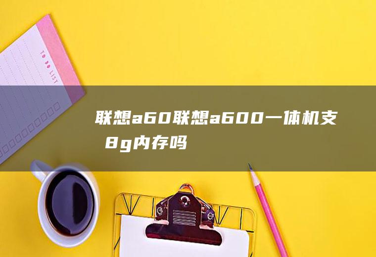 联想a60（联想a600一体机支持8g内存吗）