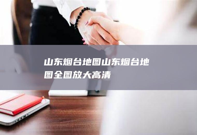 山东烟台地图（山东烟台地图全图放大高清）