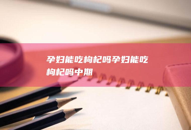 孕妇能吃枸杞吗（孕妇能吃枸杞吗中期）