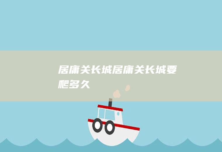 居庸关长城（居庸关长城要爬多久）