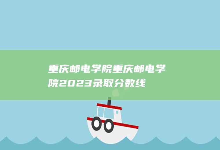 重庆邮电学院（重庆邮电学院2023录取分数线）