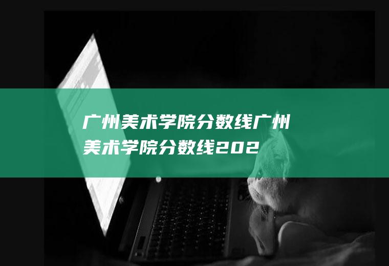 广州美术学院分数线（广州美术学院分数线2022）