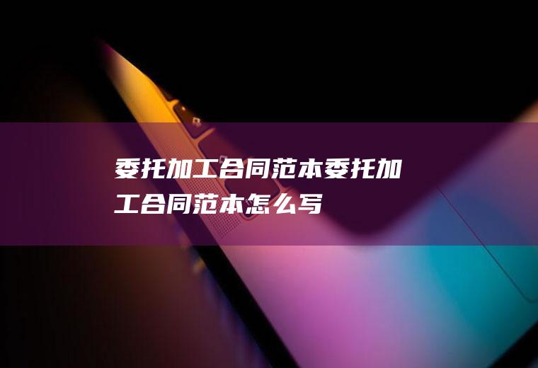委托加工合同范本（委托加工合同范本怎么写）