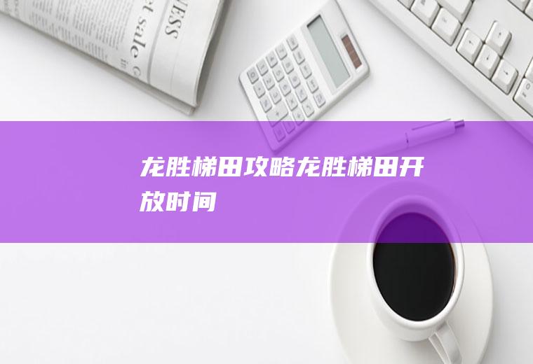 龙胜梯田攻略（龙胜梯田开放时间）