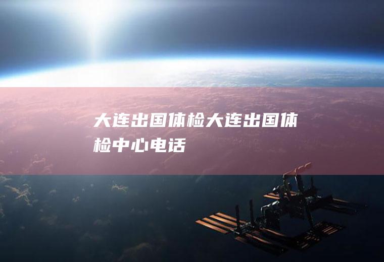 大连出国体检（大连出国体检中心电话）