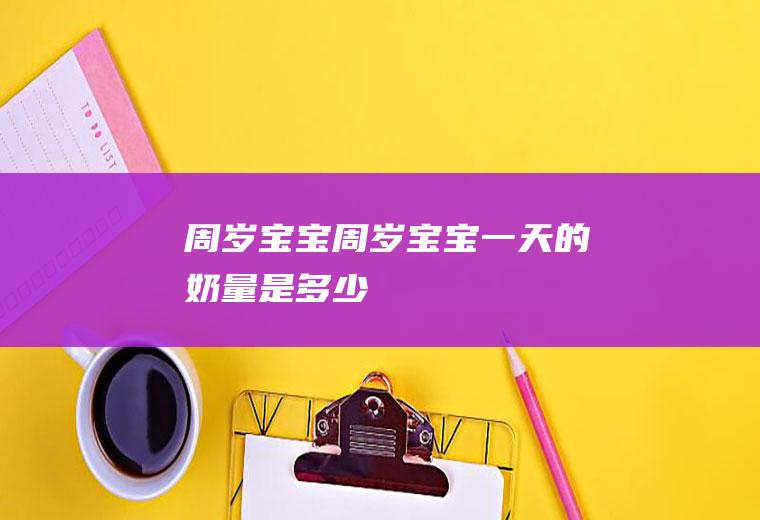 周岁宝宝（周岁宝宝一天的奶量是多少）