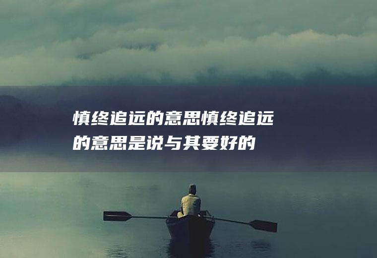 慎终追远的意思（慎终追远的意思是说与其要好的结果不如有好的开始）