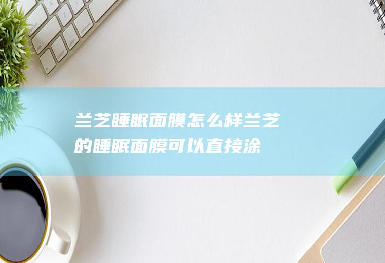 兰芝睡眠面膜怎么样（兰芝的睡眠面膜可以直接涂脸上吗）