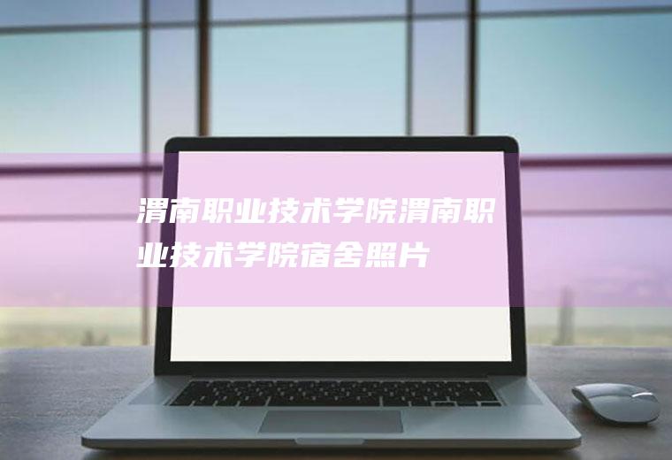 渭南职业技术学院（渭南职业技术学院宿舍照片）