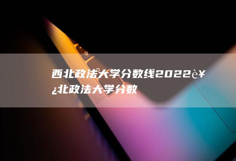西北政法大学分数线2022（西北政法大学分数线2022）