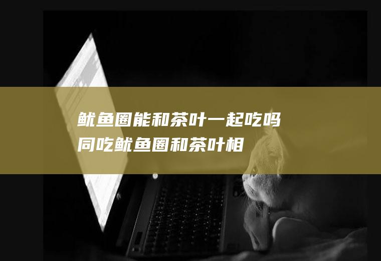 鱿鱼圈能和茶叶一起吃吗/同吃_鱿鱼圈和茶叶相克吗