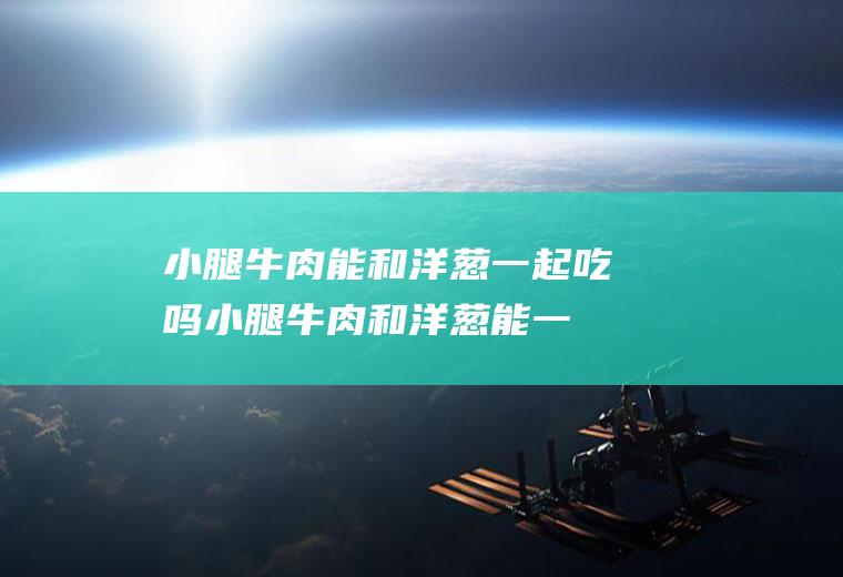 小腿牛肉能和洋葱一起吃吗_小腿牛肉和洋葱能一起吃吗/同吃