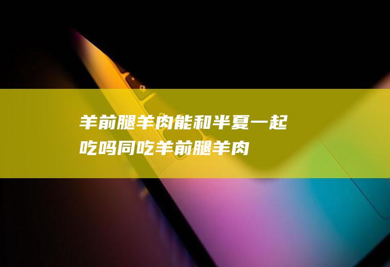 羊前腿羊肉能和半夏一起吃吗/同吃_羊前腿羊肉和半夏相克吗